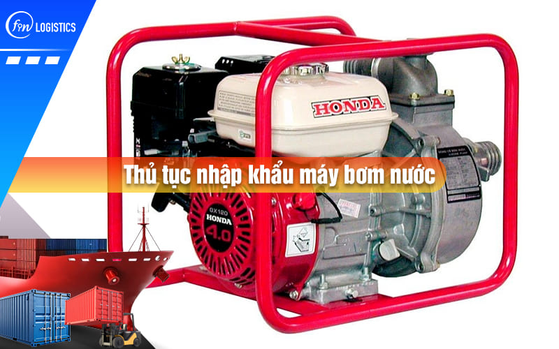 Tìm hiểu tất tần tật các bước làm thủ tục nhập khẩu máy bơm nước mới nhất